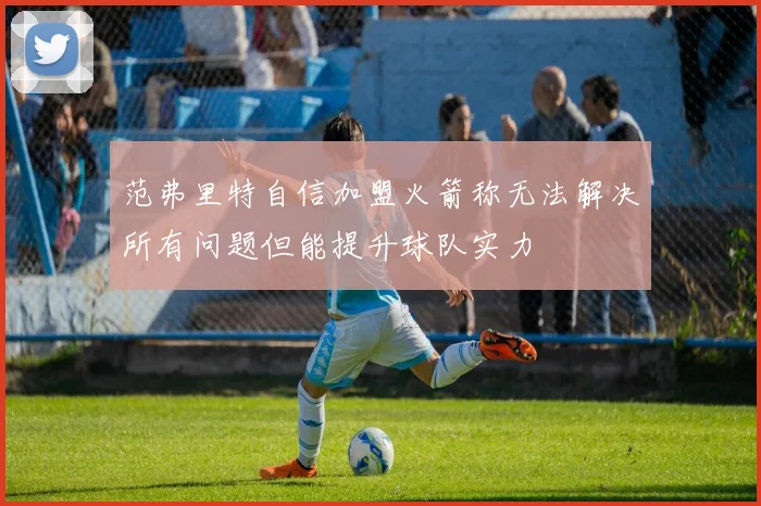 范弗里特自信加盟火箭称无法解决所有问题但能提升球队实力