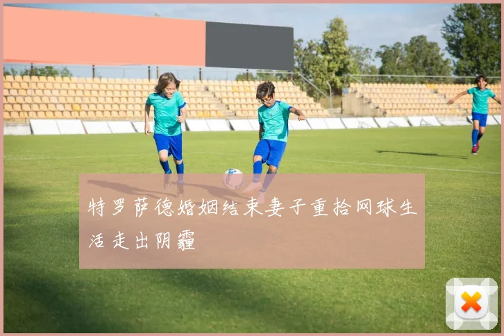 特罗萨德婚姻结束妻子重拾网球生活走出阴霾