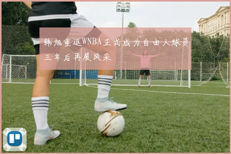 韩旭重返WNBA正式成为自由人球员三年后再展风采