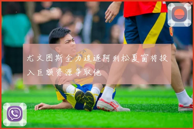 尤文图斯全力追逐阿利松夏窗将投入巨额资源争取他