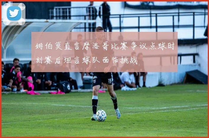 姆伯莫直言摩洛哥比赛争议点球时刻赛后坦言球队面临挑战