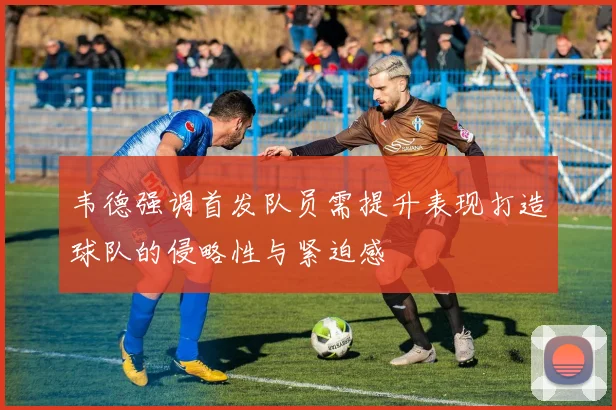 韦德强调首发队员需提升表现打造球队的侵略性与紧迫感